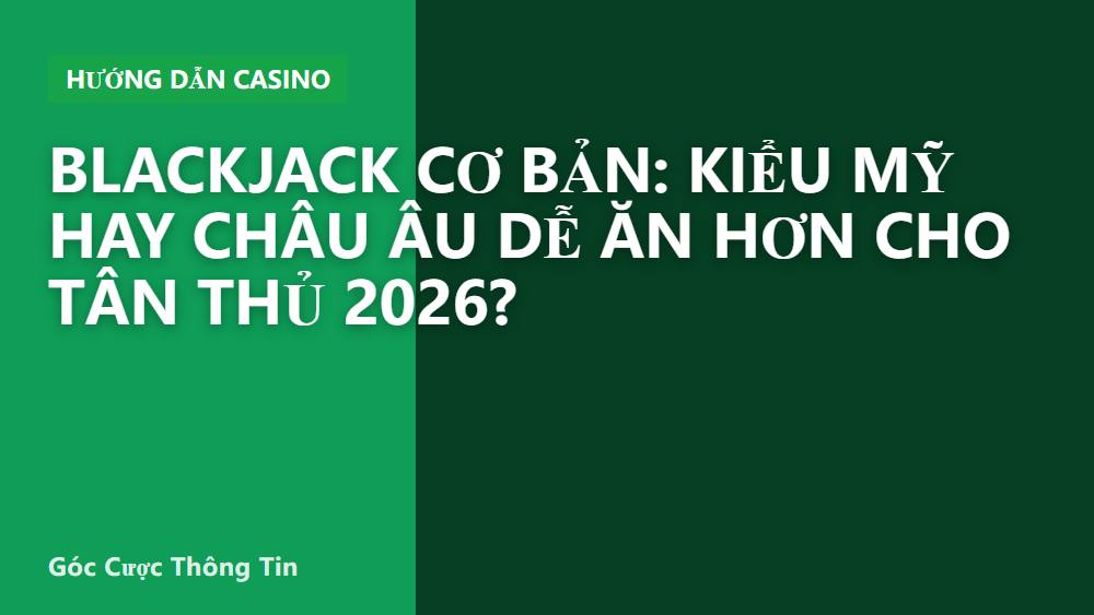 Blackjack cơ bản: kiểu Mỹ hay châu Âu dễ ăn hơn cho tân thủ 2026?